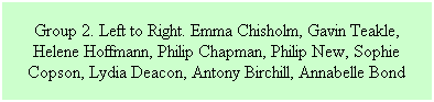 Text Box: Group 2. Left to Right. Emma Chisholm, Gavin Teakle, Helene Hoffmann, Philip Chapman, Philip New, Sophie Copson, Lydia Deacon, Antony Birchill, Annabelle Bond
