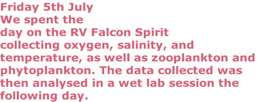 Friday 5th July
We spent the 
day on the RV Falcon Spirit 
collecting oxygen, salinity, and 
temperature, as well as zooplankton and 
phytoplankton. The data collected was
then analysed in a wet lab session the 
following day.
